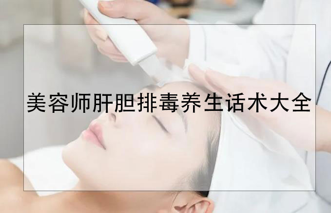 美容師肝膽排毒養(yǎng)生話術(shù)大全，肝膽排毒專業(yè)知識(shí)和話術(shù)